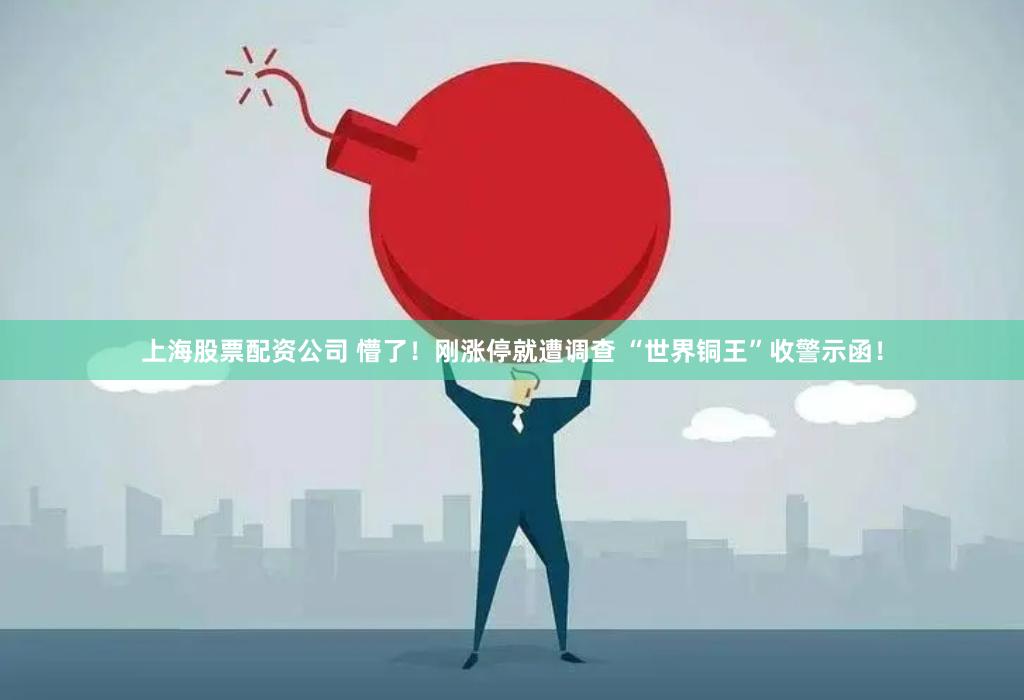 上海股票配资公司 懵了！刚涨停就遭调查 “世界铜王”收警示函！