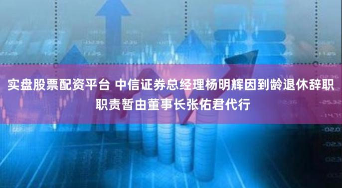 实盘股票配资平台 中信证券总经理杨明辉因到龄退休辞职 职责暂由董事长张佑君代行