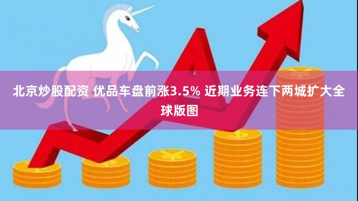 北京炒股配资 优品车盘前涨3.5% 近期业务连下两城扩大全球版图