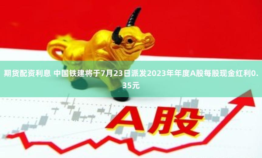 期货配资利息 中国铁建将于7月23日派发2023年年度A股每股现金红利0.35元