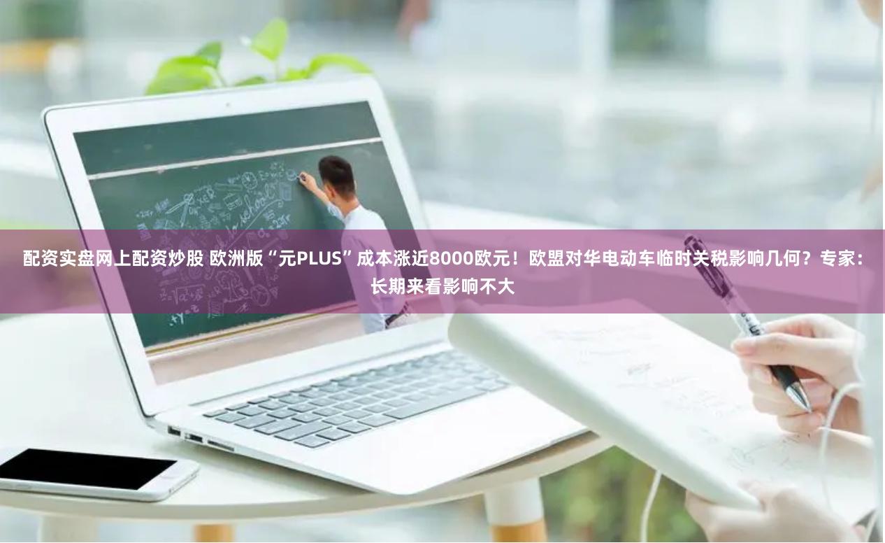 配资实盘网上配资炒股 欧洲版“元PLUS”成本涨近8000欧元！欧盟对华电动车临时关税影响几何？专家：长期来看影响不大