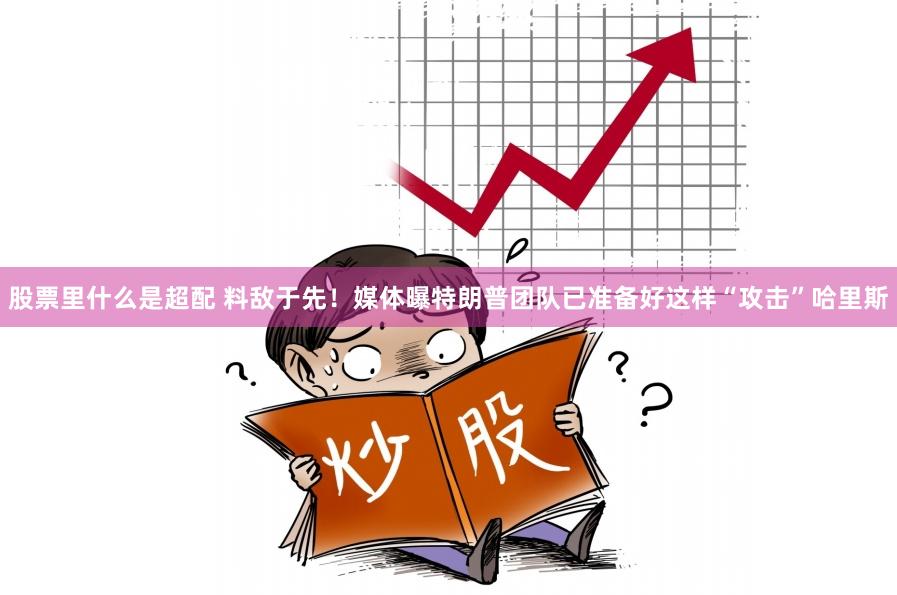 股票里什么是超配 料敌于先！媒体曝特朗普团队已准备好这样“攻击”哈里斯