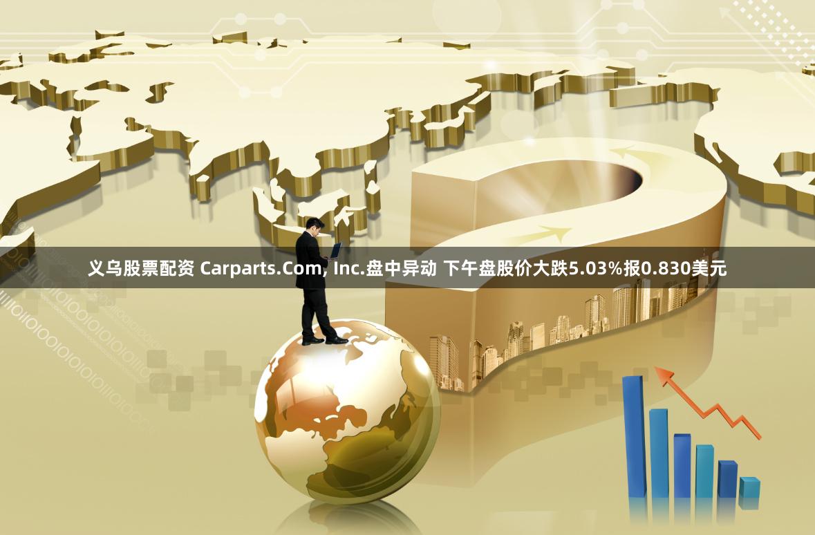 义乌股票配资 Carparts.Com, Inc.盘中异动 下午盘股价大跌5.03%报0.830美元