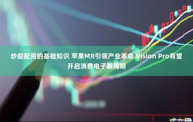 炒股配资的基础知识 苹果MR引领产业革命 Vision Pro有望开启消费电子新周期