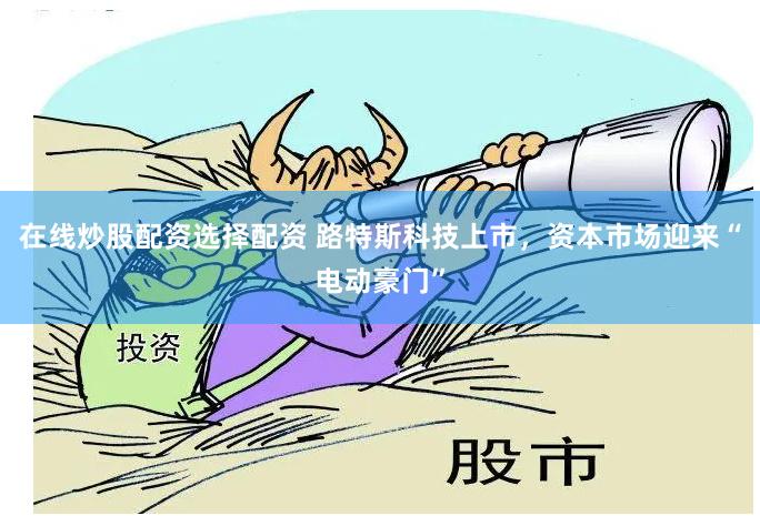 在线炒股配资选择配资 路特斯科技上市，资本市场迎来“电动豪门”