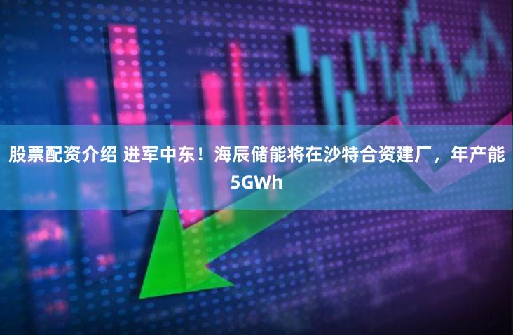 股票配资介绍 进军中东！海辰储能将在沙特合资建厂，年产能5GWh