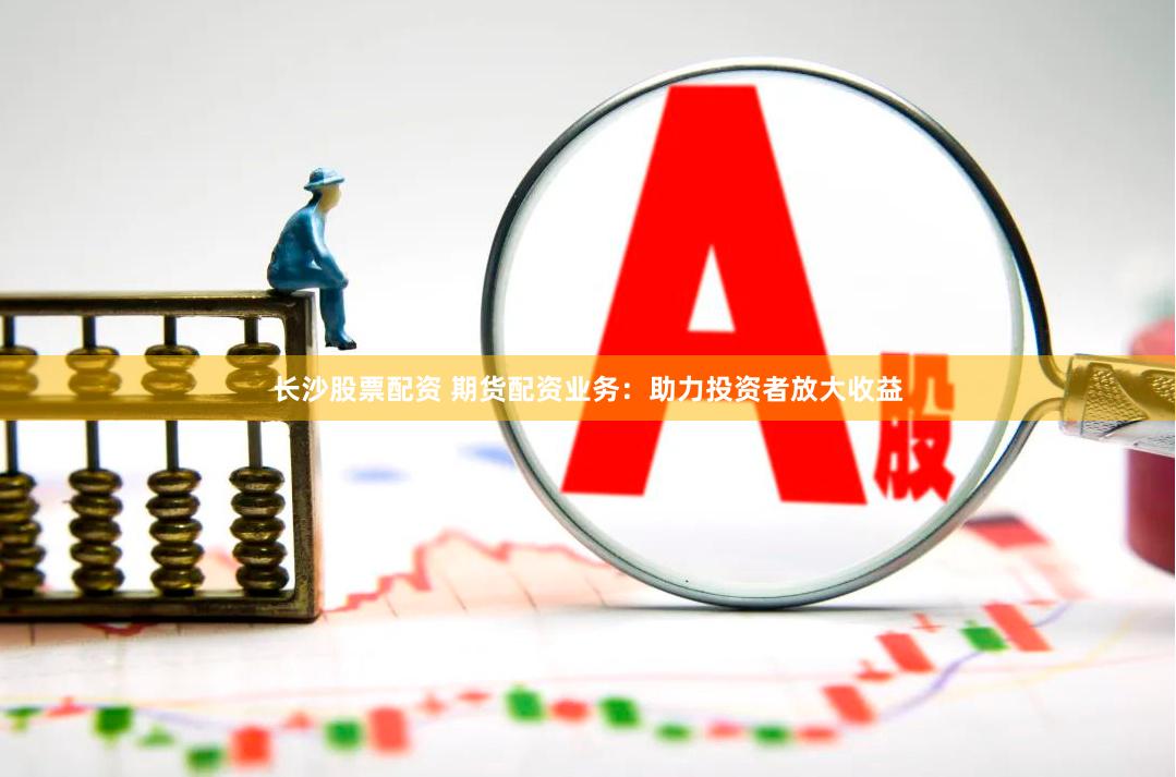 长沙股票配资 期货配资业务：助力投资者放大收益