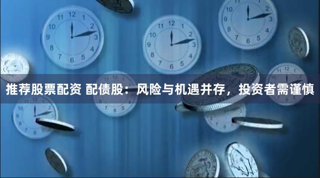 推荐股票配资 配债股：风险与机遇并存，投资者需谨慎