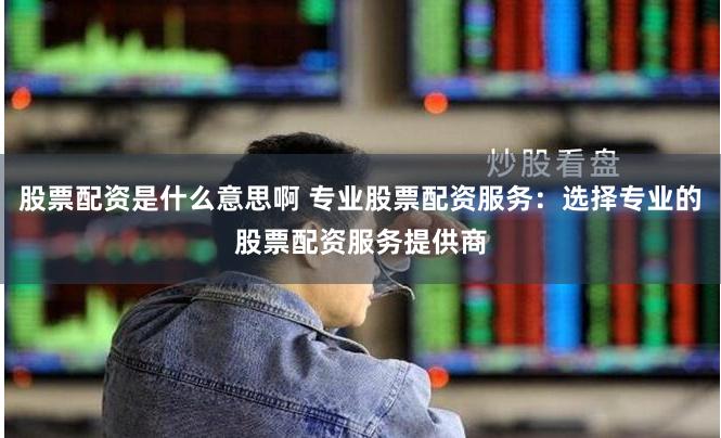 股票配资是什么意思啊 专业股票配资服务：选择专业的股票配资服务提供商