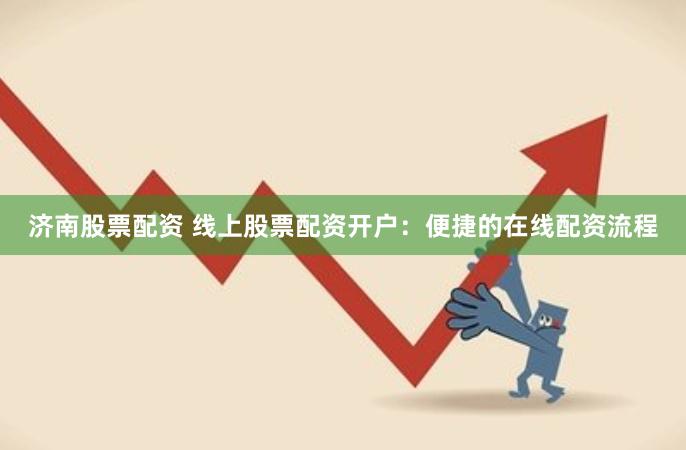 济南股票配资 线上股票配资开户：便捷的在线配资流程