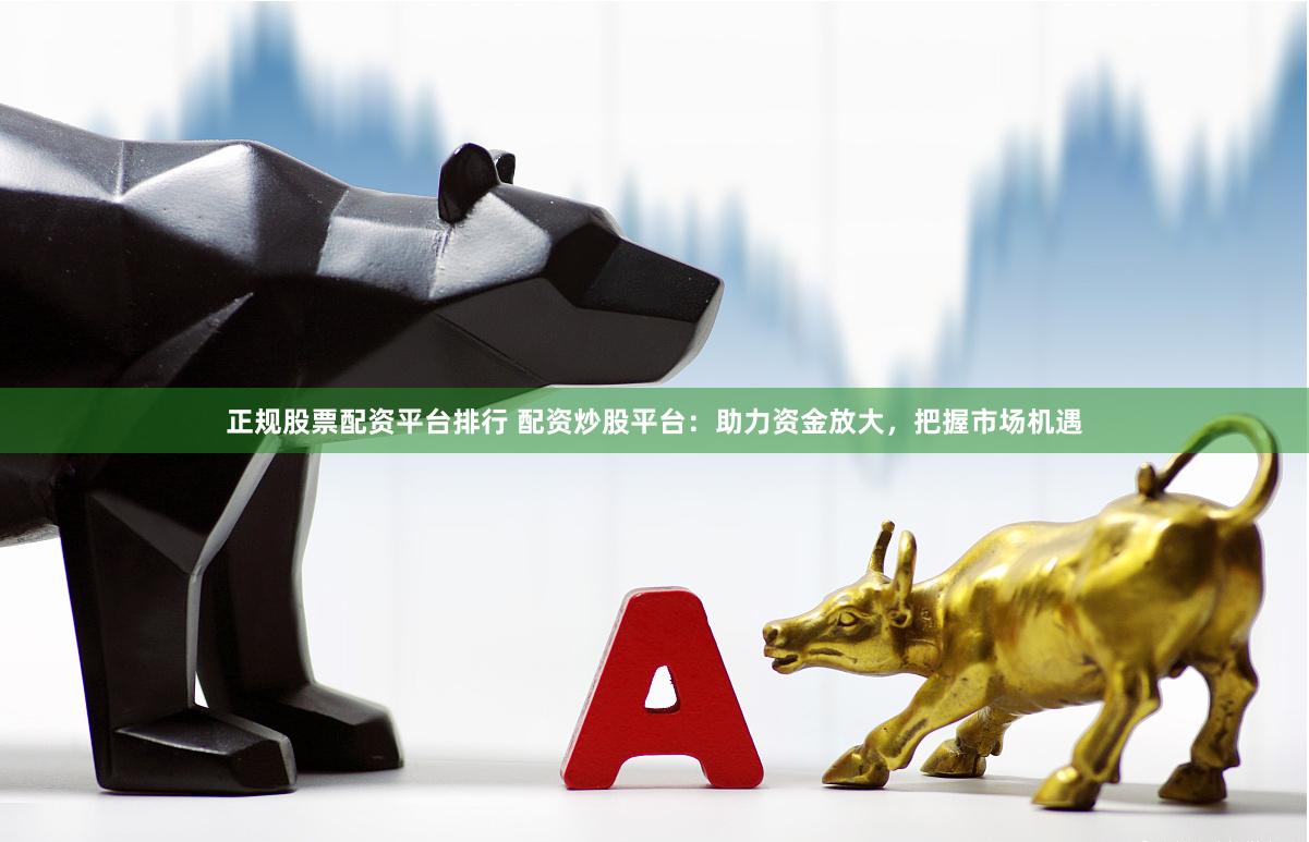 正规股票配资平台排行 配资炒股平台：助力资金放大，把握市场机遇