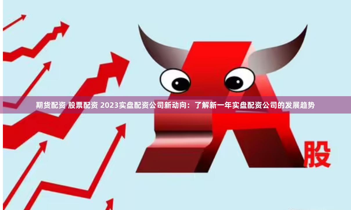 期货配资 股票配资 2023实盘配资公司新动向：了解新一年实盘配资公司的发展趋势
