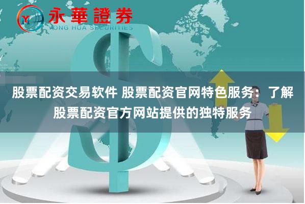 股票配资交易软件 股票配资官网特色服务：了解股票配资官方网站提供的独特服务