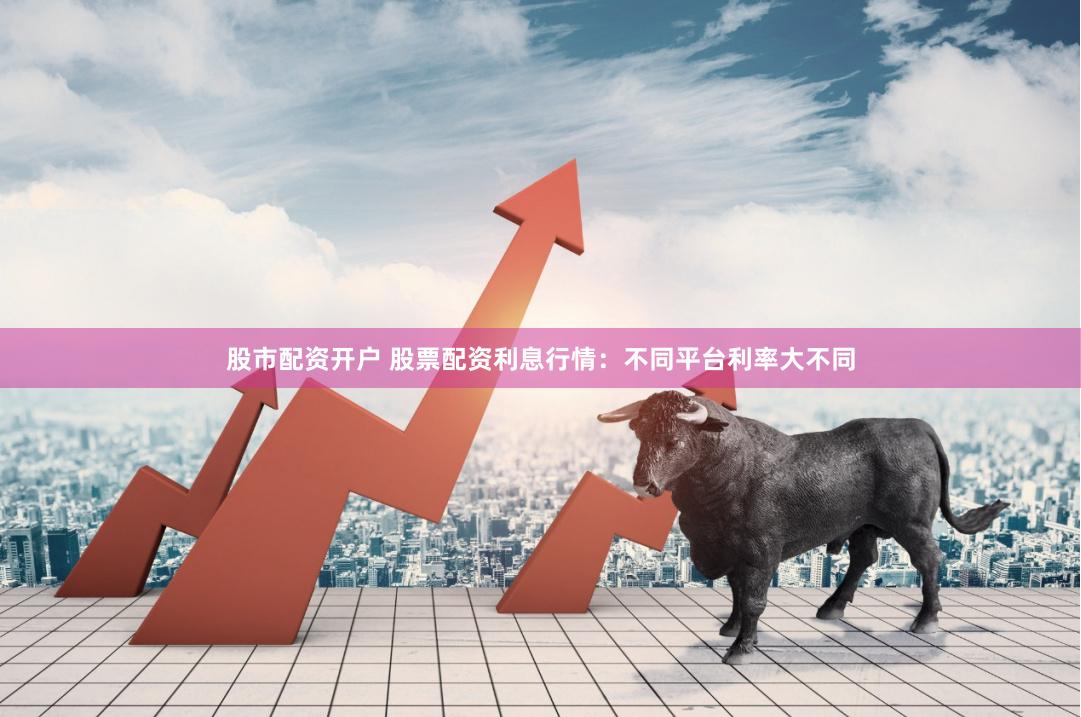 股市配资开户 股票配资利息行情：不同平台利率大不同
