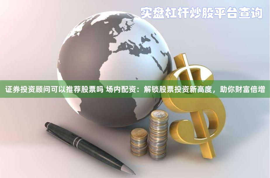证券投资顾问可以推荐股票吗 场内配资：解锁股票投资新高度，助你财富倍增