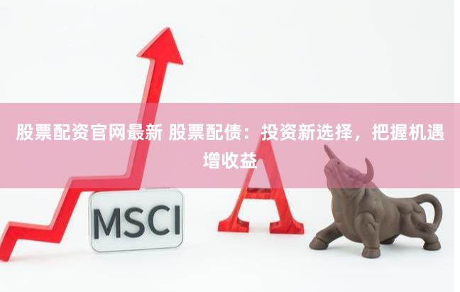 股票配资官网最新 股票配债：投资新选择，把握机遇增收益