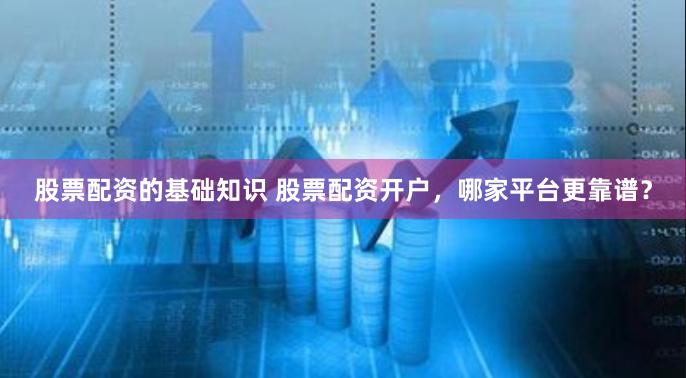 股票配资的基础知识 股票配资开户，哪家平台更靠谱？